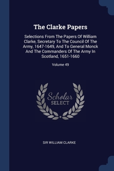The Clarke Papers: Selections From The Papers Of William Clarke, Secretary To The Council Of The Army, 1647-1649, And To General Monck And The Commanders Of The Army In Scotland, 1651-1660; Volume 49