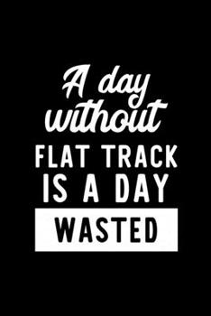 A Day Without Flat Track Is A Day Wasted: Notebook for Flat Track Lover | Great Christmas & Birthday Gift Idea for Flat Track Fan | Flat Track Journal | Flat Track Fan Diary | 100 pages 6x9 inches