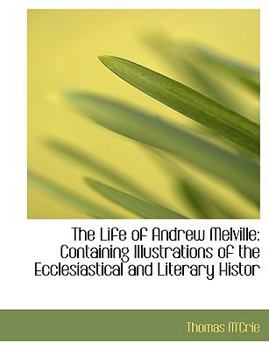 The Life of Andrew Melville : Containing Illustrations of the Ecclesiastical and Literary Histor