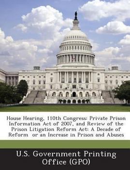 Paperback House Hearing, 110th Congress: Private Prison Information Act of 2007, and Review of the Prison Litigation Reform ACT: A Decade of Reform or an Incre Book