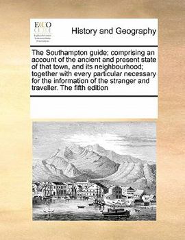 The Southampton guide; comprising an account of the ancient and present state of that town, and its neighbourhood; together with every particular ... stranger and traveller. The fifth edition