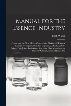Manual for the Essence Industry: Comprising the Most Modern Methods for Making All Kinds of Essences for Liquors, Brandies, Liqueurs, And All ... Mineral Waters; Essences of Fruits And