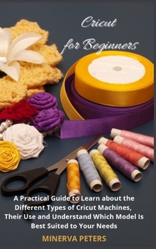 Cricut for Beginners: A Practical Guide to Learn about the Different Types of Cricut Machines, Their Use and Understand Which Model Is Best for You