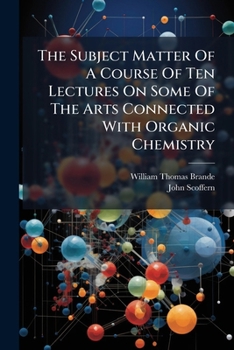 The Subject Matter of ... Ten Lectures On Some of the Arts Connected With Organic Chemistry, Arranged From the Lecturer's Notes by J. Scoffern
