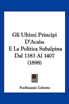 Paperback Gli Ultimi Principi D'Acaia: E La Politica Subalpina Dal 1383 Al 1407 (1898) [Italian] Book