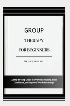 GROUP THERAPY FOR BEGINNERS: A Step-by-Step Guide to Overcome Anxiety, Build Confidence, and Improve Your Relationships
