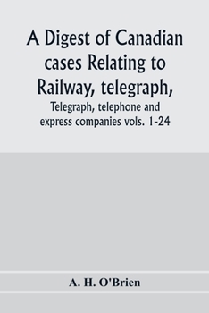 A Digest of Canadian Cases Relating to Railway, Telegraph, Telephone and Express Companies: Being a Digest of Canadian Railway Cases, Vols. 1-24, ... of Canada, the Judicial Committee of the Priv