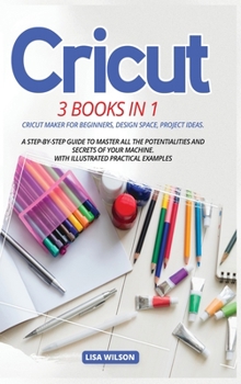 Cricut: 3 BOOK IN 1: Cricut Maker For Beginners, Design Space, Project Ideas. A Step-By-Step Guide To Master All The Potentialities And Secret Of Your Machine. With Illustrated Practical Examples