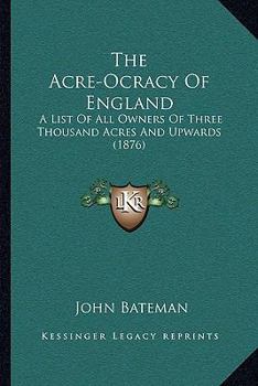 The Acre-Ocracy of England: A List of All Owners of Three Thousand Acres and Upwards, With Their Possessions and Incomes, Arranged Under Their Various Counties, Also Their Colleges and Clubs