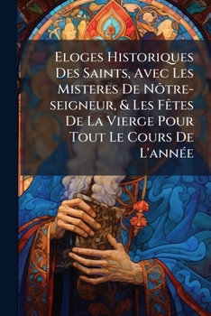 Eloges Historiques Des Saints, Avec Les Misteres De Nôtre-seigneur, & Les Fêtes De La Vierge Pour Tout Le Cours De L'année: Tome Sécond ...