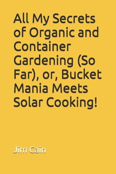 Paperback All My Secrets of Organic and Container Gardening (So Far), or, Bucket Mania Meets Solar Cooking! Book