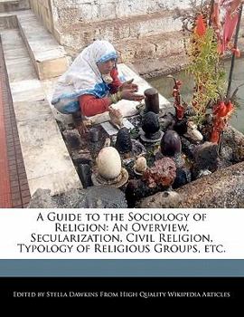 A Guide to the Sociology of Religion : An Overview, Secularization, Civil Religion, Typology of Religious Groups, Etc