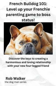 French Bulldog 101: Level Your Frenchie Parenting Game to Boss Status!: Discover the keys to creating a harmonious and loving relationship