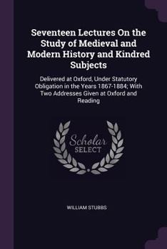 Seventeen lectures on the study of Medieval and Modern History and kindred subjects, delivered at Oxford, in 1867-1884.