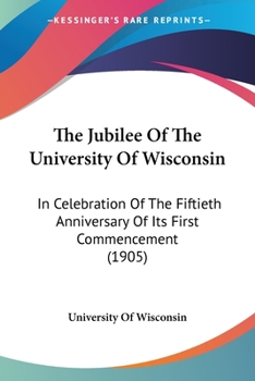 Paperback The Jubilee Of The University Of Wisconsin: In Celebration Of The Fiftieth Anniversary Of Its First Commencement (1905) Book