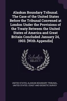 Alaskan boundary tribunal. The case of the United States before the tribunal convened at London under the provisions of the treaty between the United ... concluded January 24, 1903. [With appendix]