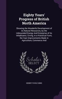 Hardcover Eighty Years' Progress of British North America: Showing the Wonderful Development of its Natural Resources, by the Unbounded Energy And Enterprise of Book