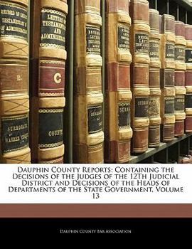 Dauphin County Reports: Containing the Decisions of the Judges of the 12Th Judicial District and Decisions of the Heads of Departments of the State Government, Volume 13