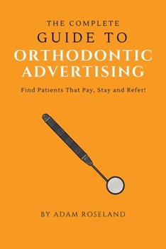 Paperback The Complete Guide To Orthodontic Advertising: Find Patients That Pay, Stay and Refer! Book