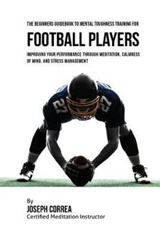 Paperback The Beginners Guidebook To Mental Toughness Training For Football Players: Improving Your Performance Through Meditation, Calmness Of Mind, And Stress Book