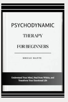 PSYCHODYNAMIC THERAPY FOR BEGINNERS: Understand Your Mind, Heal from Within, and Transform Your Emotional Life