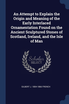 An Attempt to Explain the Origin and Meaning of the Early Interlaced Ornamentation Found on the Ancient Sculptured Stones of Scotland, Ireland, and th