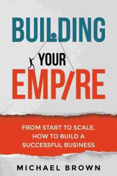 Building Your Empire: From Start to Scale. How to Build a Successful Business