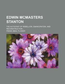 Edwin McMasters Stanton; The Autocrat of Rebellion, Emancipation, and Reconstruction