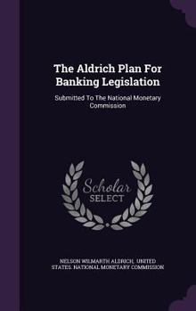 Hardcover The Aldrich Plan For Banking Legislation: Submitted To The National Monetary Commission Book