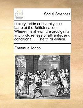 Luxury, pride and vanity, the bane of the British nation. Wherein is shewn the prodigality and profuseness of all ranks, and conditions. ... The third edition.