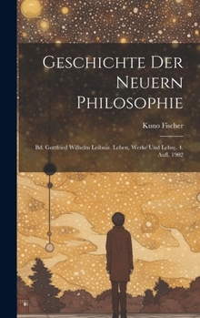 Geschichte Der Neuern Philosophie: Bd. Gottfried Wilhelm Leibniz. Leben, Werke Und Lehre. 4. Aufl. 1902