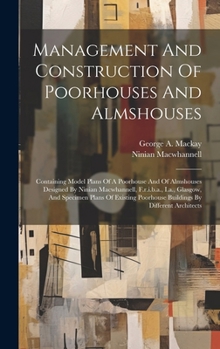 Management And Construction Of Poorhouses And Almshouses: Containing Model Plans Of A Poorhouse And Of Almshouses Designed By Ninian Macwhannell, ... Poorhouse Buildings By Different Architects