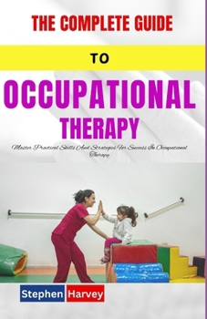 THE COMPLETE GUIDE TO OCCUPATIONAL THERAPY: Master Practical Skills And Strategies For Success In Occupational Therapy