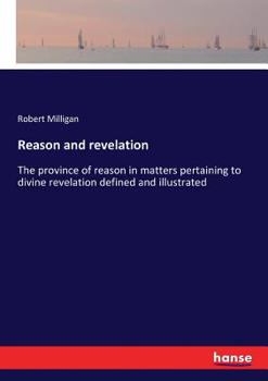 Reason And Revelation: Or The Province Of Reason In Matters Pertaining To Divine Revelation Defined And Illustrated