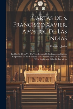 Cartas De S. Francisco Xavier, Apostol De Las Indias: En Que Se Dexa Ver Un Vivo Retrato De Su Fervoroso Espiritu Respirando En Sus Clausulas Un ... Odio De Los Vicios