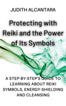 Protecting with Reiki and the Power of Its Symbols: A Step-by-Step's Guide to Learning about Reiki Symbols, Energy-Shielding and Cleansing.