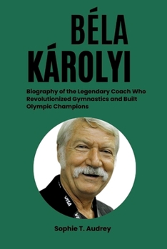 BÉLA KÁROLYI: Biography of the Legendary Coach Who Revolutionized Gymnastics and Built Olympic Champions