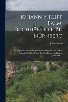 Johann Philipp Palm, Buchhändler zu Nürnberg: Auf Napoleons Befehl hingerichtet zu Braunau, den 26Sten August 1806. Ein Beitrag zur Geschichte des leztern Jahrzehnds ...