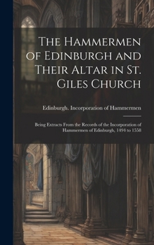 The Hammermen of Edinburgh and Their Altar in St. Giles Church; Being Extracts From the Records of the Incorporation of Hammermen of Edinburgh, 1494 to 1558