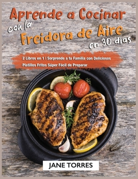 Aprende a Cocinar con la Freidora de Aire en 30 Días: 2 Libros en 1 - Sorprende a tu Familia con Deliciosos Platillos Fritos Súper Fácil de Preparar (Freidora de Aire Para Todos)