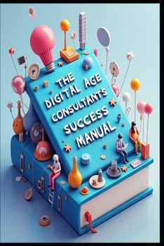 The Digital Age Consultant's Success Manual: Strategic Consultant, Building Success Through Excellence, Modern Consulting Mastery, Strategic Business Consulting, Consultant's Blueprint To Success