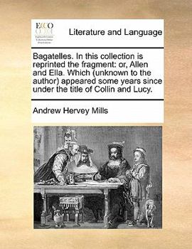 Bagatelles. In this collection is reprinted the fragment: or, Allen and Ella. Which (unknown to the author) appeared some years since under the title of Collin and Lucy.