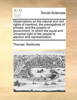 Observations on the natural and civil rights of mankind, the prerogatives of princes, and the powers of government. In which the equal and universal right of the people to election and representation,