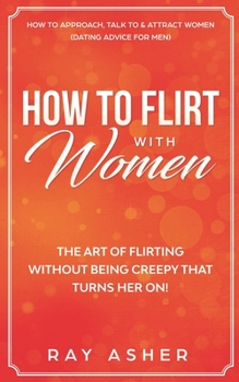 Paperback How to Flirt with Women: The Art of Flirting Without Being Creepy That Turns Her On! How to Approach, Talk to & Attract Women (Dating Advice for Men) Book