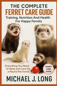 THE COMPLETE FERRET CARE GUIDE: Training, Nutrition And Health For Happy Ferrets: Everything You Need to Raise and Care for a Playful Pet Ferret