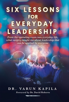 Six Lessons for Everyday Leadership: From the Operating Room Into Everyday Life, What Surgery Taught Me About Leadership That Can Be Applied by Everyo