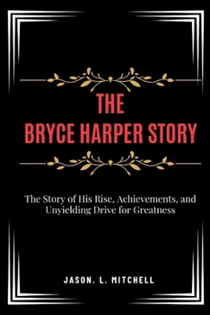 The Bryce Harper Story: The Story of His Rise, Achievements, and Unyielding Drive for Greatness