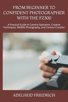 FROM BEGINNER TO CONFIDENT PHOTOGRAPHER WITH THE FZ300: A Practical Guide to Camera Operation, Creative Techniques, Wildlife Photography, and Content Creation