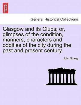 Glasgow and Its Clubs: or Glimpses of the Condition, Manners, Characters, and Oddities of the City, during the Past and Present Centuries