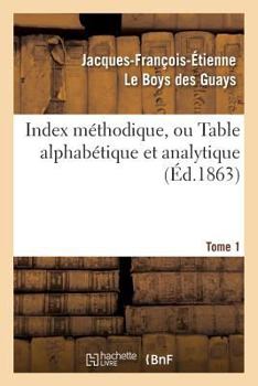 Index Ma(c)Thodique, Ou Table Alphaba(c)Tique. Tome 1: Et Analytique de Ce Qui Est Contenu Dans Les Arcanes CA(C)Lestes